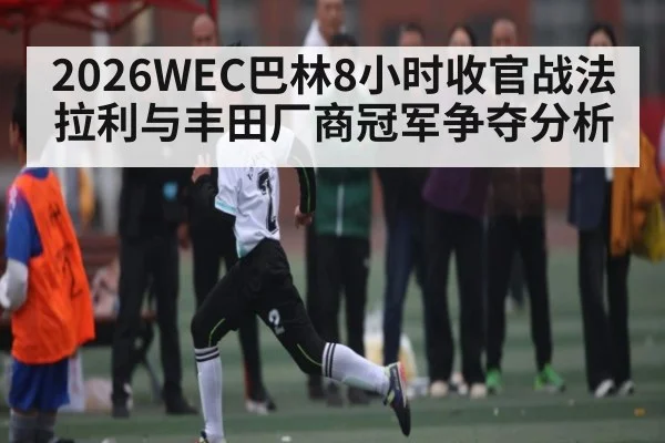 2026WEC巴林8小时收官战法拉利与丰田厂商冠军争夺分析