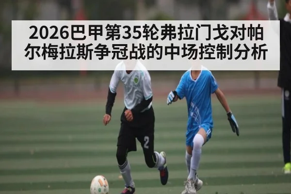 2026巴甲第35轮弗拉门戈对帕尔梅拉斯争冠战的中场控制分析